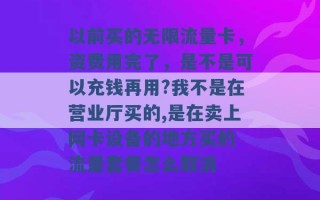 以前买的无限流量卡，资费用完了，是不是可以充钱再用?我不是在营业厅买的,是在卖上网卡设备的地方买的 流量套餐怎么取消 