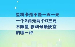 星粉卡是不是一天一元一个G两元两个G三元不限量 移动号最便宜的哪一种 