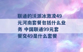 联通的沃派冰激凌49元河南套餐包括什么业务 中国联通99元套餐交49是什么套餐 