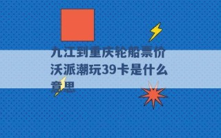 九江到重庆轮船票价 沃派潮玩39卡是什么意思 