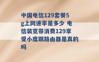 中国电信129套餐5g上网速率是多少 电信装宽带消费129享受小度跟路由器是真的吗 