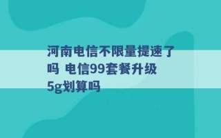 河南电信不限量提速了吗 电信99套餐升级5g划算吗 