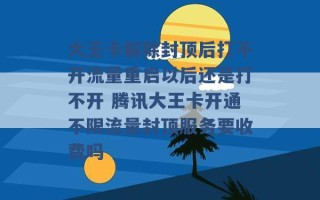 大王卡解除封顶后打不开流量重启以后还是打不开 腾讯大王卡开通不限流量封顶服务要收费吗 