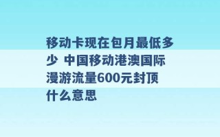 移动卡现在包月最低多少 中国移动港澳国际漫游流量600元封顶什么意思 