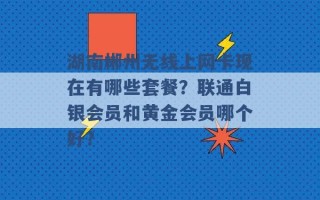 湖南郴州无线上网卡现在有哪些套餐？联通白银会员和黄金会员哪个好？ 