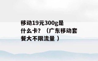 移动19元300g是什么卡？（广东移动套餐大不限流量 ）