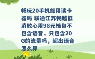 畅玩20手机能用读卡器吗 联通江苏畅越低消放心用98元档包不包含语音，只包含20G的流量吗，超出语音怎么算 