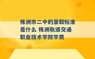 株洲市二中的录取标准是什么 株洲轨道交通职业技术学院学费 