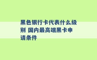 黑色银行卡代表什么级别 国内最高端黑卡申请条件 