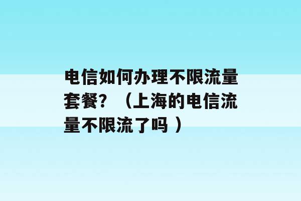 电信如何办理不限流量套餐？（上海的电信流量不限流了吗 ）-第1张图片-电信联通移动号卡网