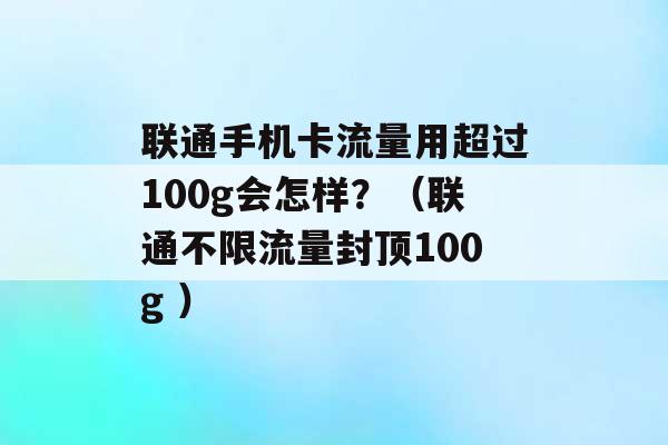 联通手机卡流量用超过100g会怎样？（联通不限流量封顶100g ）-第1张图片-电信联通移动号卡网