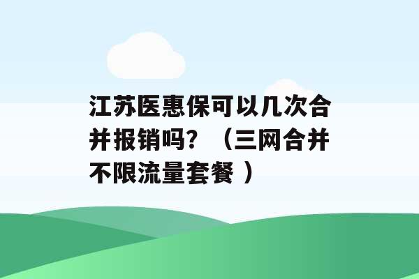 江苏医惠保可以几次合并报销吗？（三网合并不限流量套餐 ）-第1张图片-电信联通移动号卡网