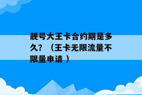 靓号大王卡合约期是多久？（王卡无限流量不限量申请 ）-第1张图片-电信联通移动号卡网