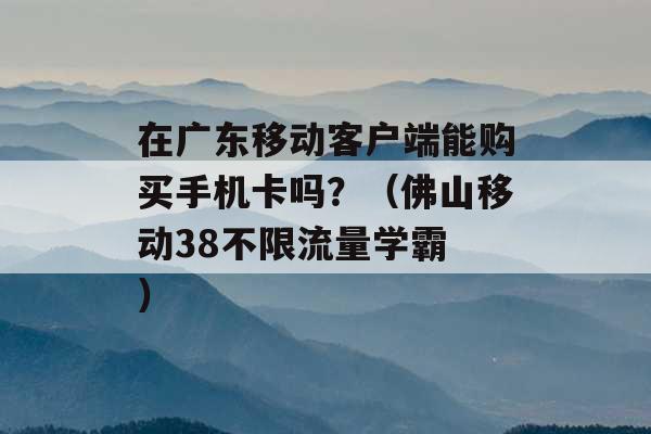 在广东移动客户端能购买手机卡吗？（佛山移动38不限流量学霸 ）-第1张图片-电信联通移动号卡网