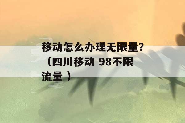 移动怎么办理无限量？（四川移动 98不限流量 ）-第1张图片-电信联通移动号卡网