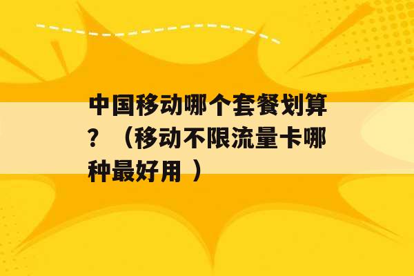 中国移动哪个套餐划算？（移动不限流量卡哪种最好用 ）-第1张图片-电信联通移动号卡网