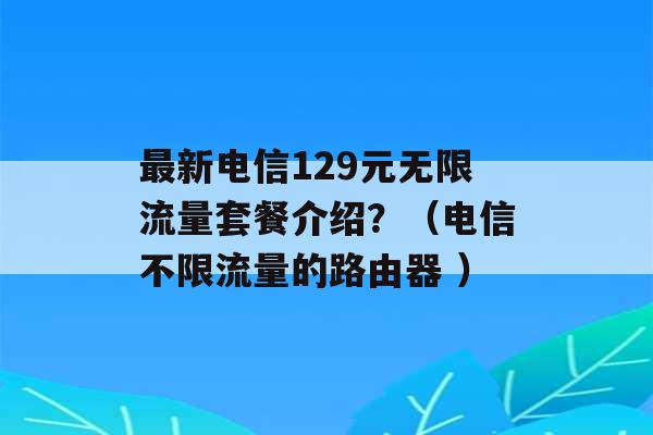 最新电信129元无限流量套餐介绍？（电信不限流量的路由器 ）-第1张图片-电信联通移动号卡网