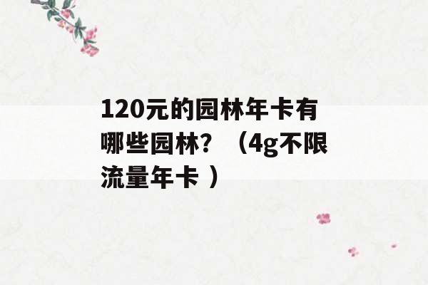 120元的园林年卡有哪些园林？（4g不限流量年卡 ）-第1张图片-电信联通移动号卡网