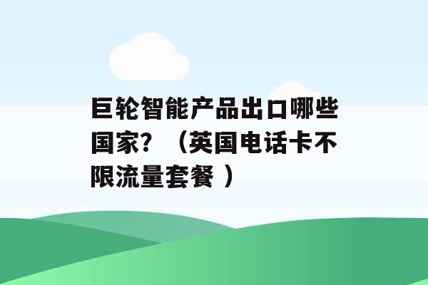 巨轮智能产品出口哪些国家？（英国电话卡不限流量套餐 ）-第1张图片-电信联通移动号卡网