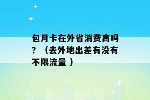 包月卡在外省消费高吗？（去外地出差有没有不限流量 ）-第1张图片-电信联通移动号卡网