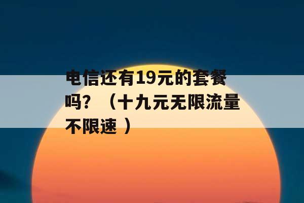 电信还有19元的套餐吗？（十九元无限流量不限速 ）-第1张图片-电信联通移动号卡网