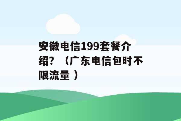 安徽电信199套餐介绍？（广东电信包时不限流量 ）-第1张图片-电信联通移动号卡网