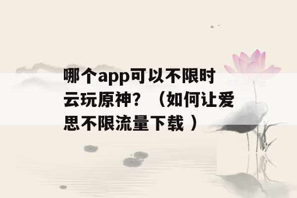 哪个app可以不限时云玩原神？（如何让爱思不限流量下载 ）-第1张图片-电信联通移动号卡网