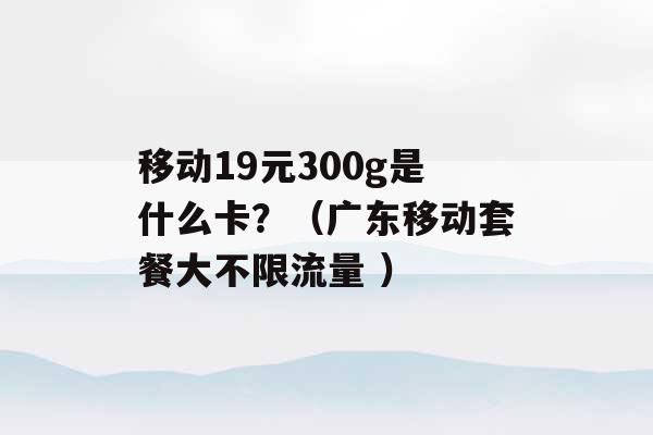 移动19元300g是什么卡？（广东移动套餐大不限流量 ）-第1张图片-电信联通移动号卡网