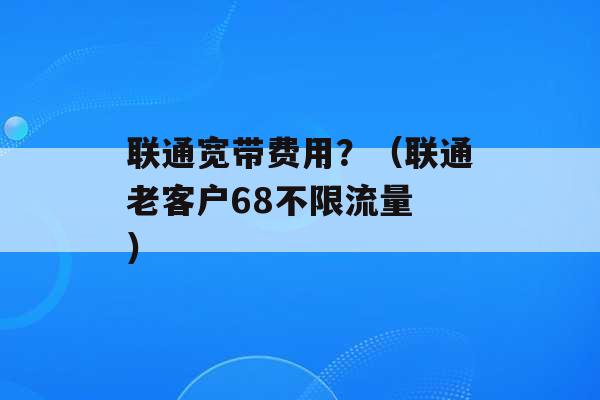 联通宽带费用？（联通老客户68不限流量 ）-第1张图片-电信联通移动号卡网