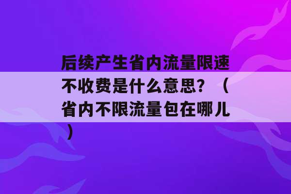 后续产生省内流量限速不收费是什么意思？（省内不限流量包在哪儿 ）-第1张图片-电信联通移动号卡网