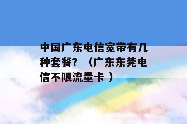 中国广东电信宽带有几种套餐？（广东东莞电信不限流量卡 ）-第1张图片-电信联通移动号卡网