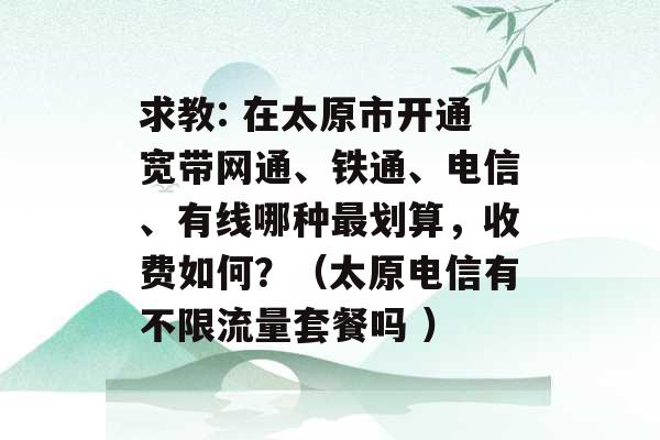 求教: 在太原市开通宽带网通、铁通、电信、有线哪种最划算，收费如何？（太原电信有不限流量套餐吗 ）-第1张图片-电信联通移动号卡网