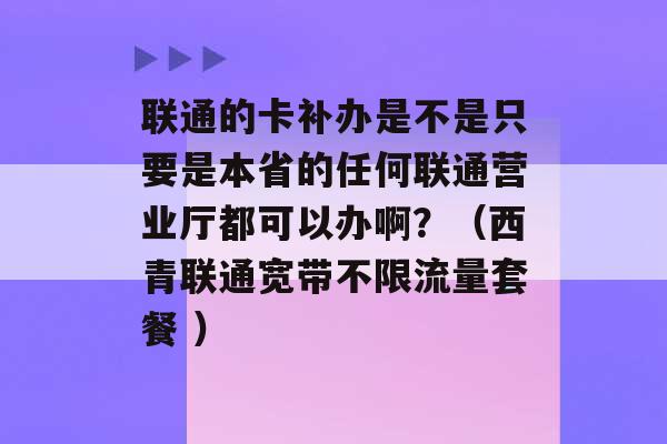 联通的卡补办是不是只要是本省的任何联通营业厅都可以办啊？（西青联通宽带不限流量套餐 ）-第1张图片-电信联通移动号卡网