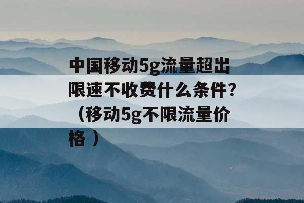 中国移动5g流量超出限速不收费什么条件？（移动5g不限流量价格 ）-第1张图片-电信联通移动号卡网