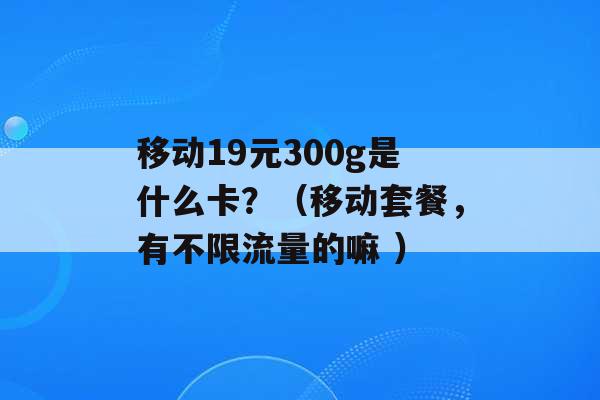 移动19元300g是什么卡？（移动套餐，有不限流量的嘛 ）-第1张图片-电信联通移动号卡网