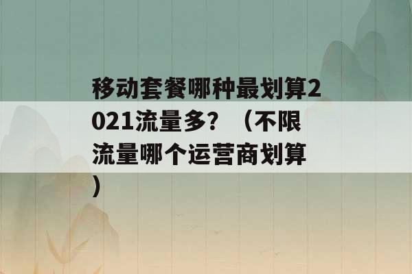 移动套餐哪种最划算2021流量多？（不限流量哪个运营商划算 ）-第1张图片-电信联通移动号卡网