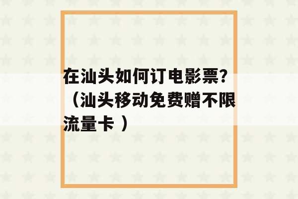 在汕头如何订电影票？（汕头移动免费赠不限流量卡 ）-第1张图片-电信联通移动号卡网