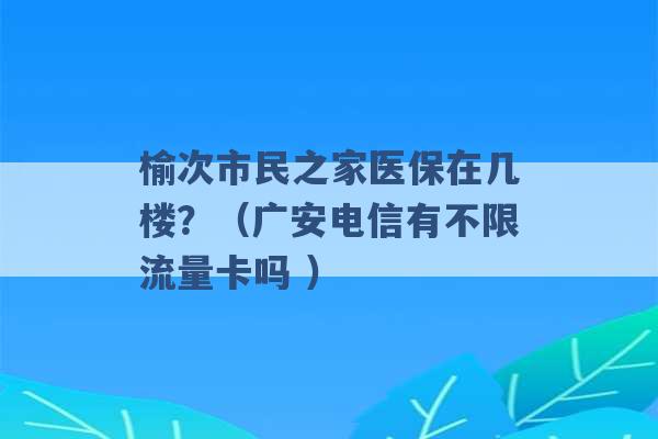 榆次市民之家医保在几楼？（广安电信有不限流量卡吗 ）-第1张图片-电信联通移动号卡网