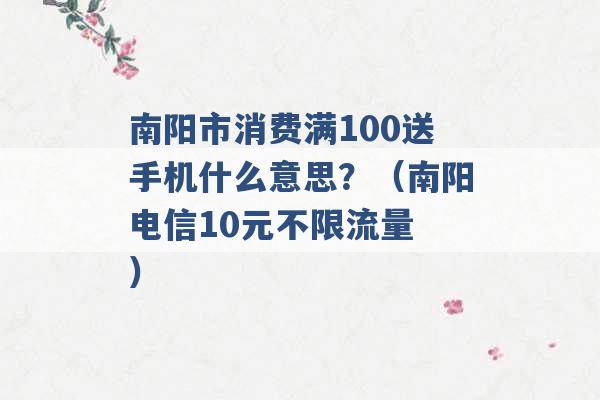 南阳市消费满100送手机什么意思？（南阳电信10元不限流量 ）-第1张图片-电信联通移动号卡网