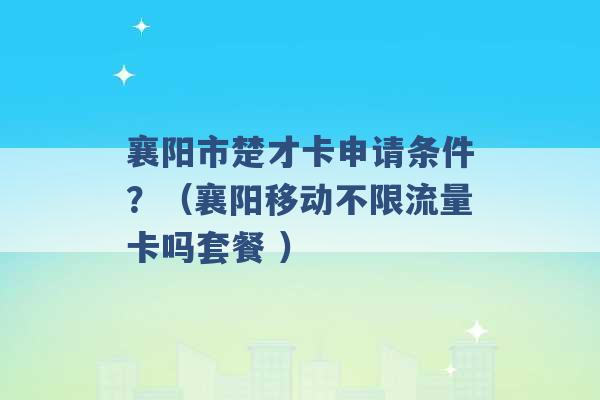 襄阳市楚才卡申请条件？（襄阳移动不限流量卡吗套餐 ）-第1张图片-电信联通移动号卡网