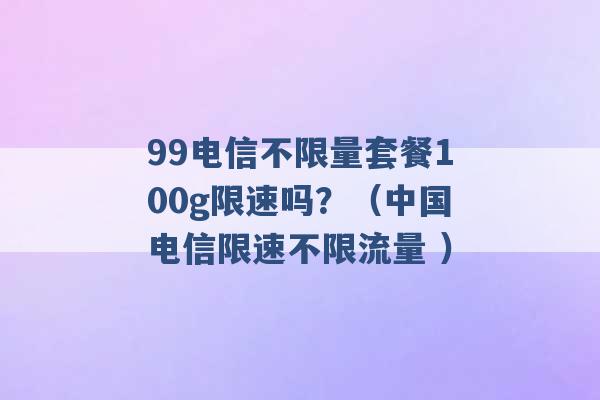 99电信不限量套餐100g限速吗？（中国电信限速不限流量 ）-第1张图片-电信联通移动号卡网