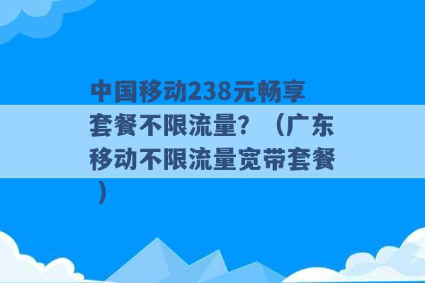 中国移动238元畅享套餐不限流量？（广东移动不限流量宽带套餐 ）-第1张图片-电信联通移动号卡网