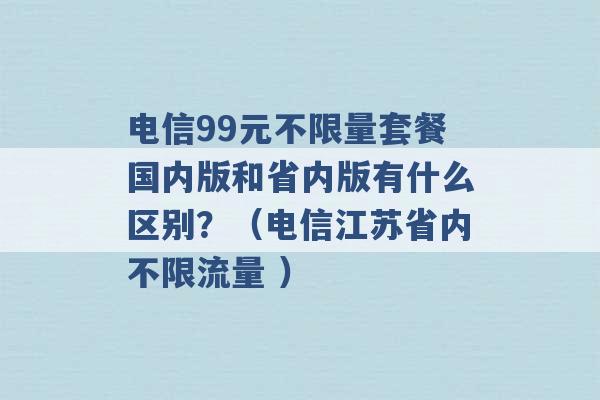 电信99元不限量套餐国内版和省内版有什么区别？（电信江苏省内不限流量 ）-第1张图片-电信联通移动号卡网