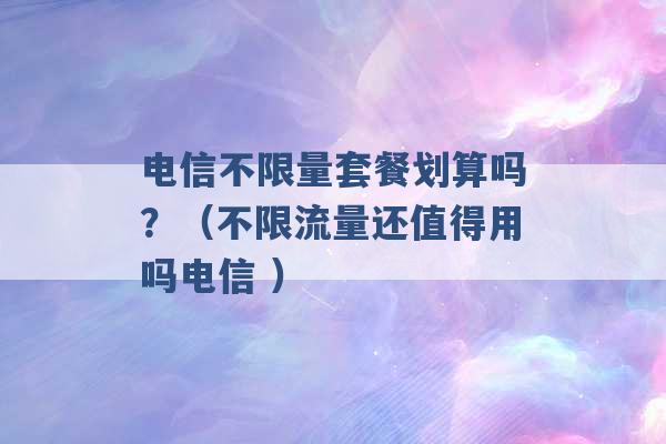 电信不限量套餐划算吗？（不限流量还值得用吗电信 ）-第1张图片-电信联通移动号卡网