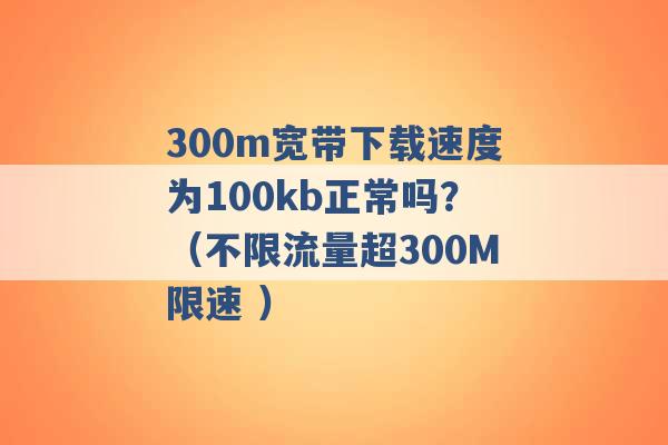 300m宽带下载速度为100kb正常吗？（不限流量超300M限速 ）-第1张图片-电信联通移动号卡网