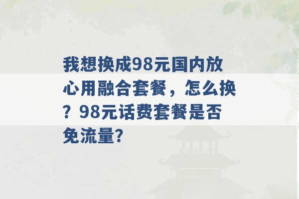 我想换成98元国内放心用融合套餐，怎么换？98元话费套餐是否免流量？ -第1张图片-电信联通移动号卡网