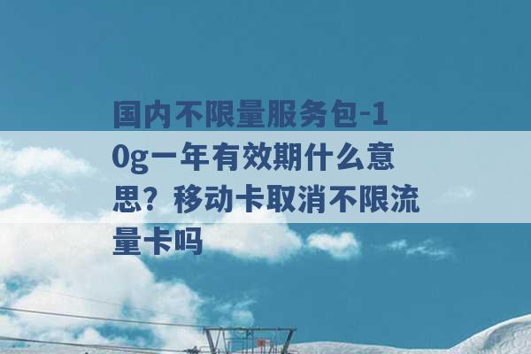 国内不限量服务包-10g一年有效期什么意思？移动卡取消不限流量卡吗 -第1张图片-电信联通移动号卡网