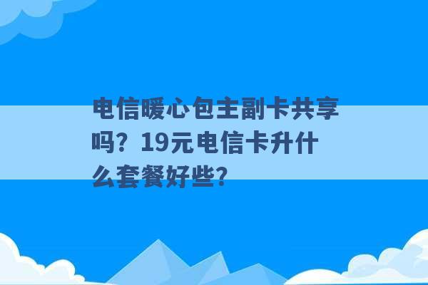 电信暖心包主副卡共享吗？19元电信卡升什么套餐好些？ -第1张图片-电信联通移动号卡网