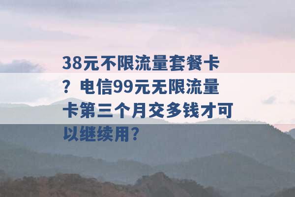 38元不限流量套餐卡？电信99元无限流量卡第三个月交多钱才可以继续用？ -第1张图片-电信联通移动号卡网