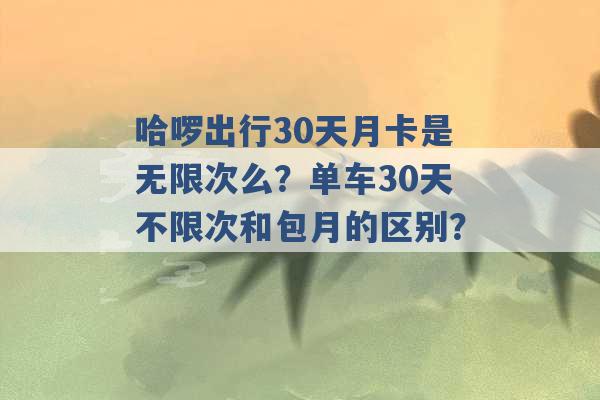 哈啰出行30天月卡是无限次么？单车30天不限次和包月的区别？ -第1张图片-电信联通移动号卡网